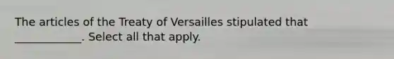 The articles of the Treaty of Versailles stipulated that ____________. Select all that apply.