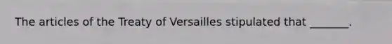 The articles of the Treaty of Versailles stipulated that _______.