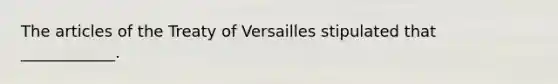 The articles of the Treaty of Versailles stipulated that ____________.