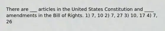 There are ___ articles in the United States Constitution and ____ amendments in the Bill of Rights. 1) 7, 10 2) 7, 27 3) 10, 17 4) 7, 26