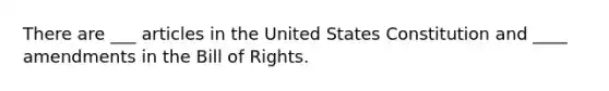 There are ___ articles in the United States Constitution and ____ amendments in the Bill of Rights.