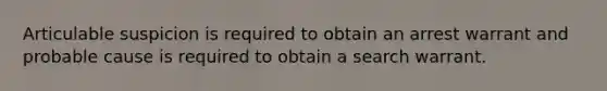 Articulable suspicion is required to obtain an arrest warrant and probable cause is required to obtain a search warrant.