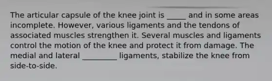 The articular capsule of the knee joint is _____ and in some areas incomplete. However, various ligaments and the tendons of associated muscles strengthen it. Several muscles and ligaments control the motion of the knee and protect it from damage. The medial and lateral _________ ligaments, stabilize the knee from side-to-side.