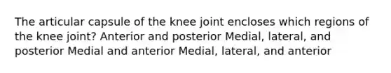 The articular capsule of the knee joint encloses which regions of the knee joint? Anterior and posterior Medial, lateral, and posterior Medial and anterior Medial, lateral, and anterior