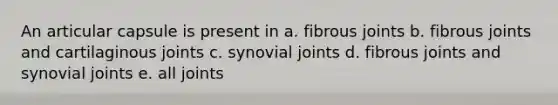 An articular capsule is present in a. fibrous joints b. fibrous joints and cartilaginous joints c. synovial joints d. fibrous joints and synovial joints e. all joints