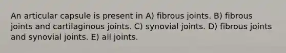 An articular capsule is present in A) fibrous joints. B) fibrous joints and cartilaginous joints. C) synovial joints. D) fibrous joints and synovial joints. E) all joints.