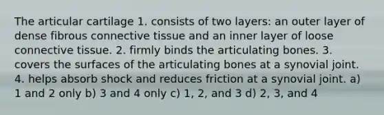 The articular cartilage 1. consists of two layers: an outer layer of dense fibrous connective tissue and an inner layer of loose connective tissue. 2. firmly binds the articulating bones. 3. covers the surfaces of the articulating bones at a synovial joint. 4. helps absorb shock and reduces friction at a synovial joint. a) 1 and 2 only b) 3 and 4 only c) 1, 2, and 3 d) 2, 3, and 4