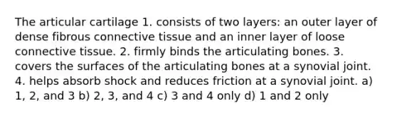 The articular cartilage 1. consists of two layers: an outer layer of dense fibrous connective tissue and an inner layer of loose connective tissue. 2. firmly binds the articulating bones. 3. covers the surfaces of the articulating bones at a synovial joint. 4. helps absorb shock and reduces friction at a synovial joint. a) 1, 2, and 3 b) 2, 3, and 4 c) 3 and 4 only d) 1 and 2 only