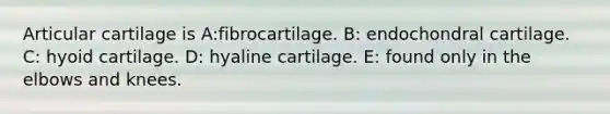 Articular cartilage is A:fibrocartilage. B: endochondral cartilage. C: hyoid cartilage. D: hyaline cartilage. E: found only in the elbows and knees.