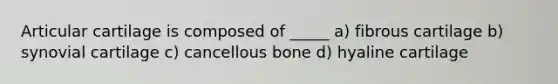 Articular cartilage is composed of _____ a) fibrous cartilage b) synovial cartilage c) cancellous bone d) hyaline cartilage