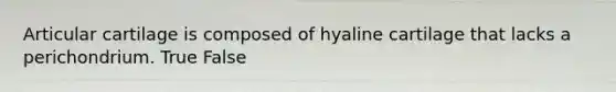 Articular cartilage is composed of hyaline cartilage that lacks a perichondrium. True False