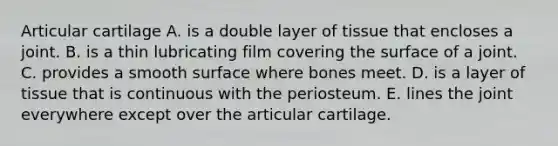 Articular cartilage A. is a double layer of tissue that encloses a joint. B. is a thin lubricating film covering the surface of a joint. C. provides a smooth surface where bones meet. D. is a layer of tissue that is continuous with the periosteum. E. lines the joint everywhere except over the articular cartilage.