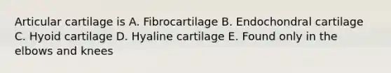 Articular cartilage is A. Fibrocartilage B. Endochondral cartilage C. Hyoid cartilage D. Hyaline cartilage E. Found only in the elbows and knees