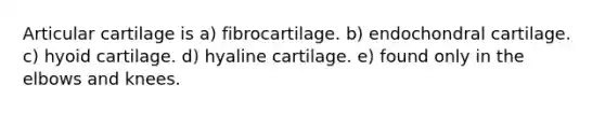 Articular cartilage is a) fibrocartilage. b) endochondral cartilage. c) hyoid cartilage. d) hyaline cartilage. e) found only in the elbows and knees.