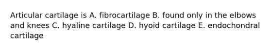 Articular cartilage is A. fibrocartilage B. found only in the elbows and knees C. hyaline cartilage D. hyoid cartilage E. endochondral cartilage