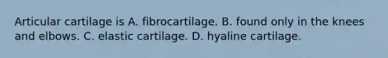 Articular cartilage is A. fibrocartilage. B. found only in the knees and elbows. C. elastic cartilage. D. hyaline cartilage.