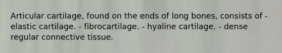 Articular cartilage, found on the ends of long bones, consists of - elastic cartilage. - fibrocartilage. - hyaline cartilage. - dense regular connective tissue.