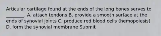 Articular cartilage found at the ends of the long bones serves to ________. A. attach tendons B. provide a smooth surface at the ends of synovial joints C. produce red blood cells (hemopoiesis) D. form the synovial membrane Submit