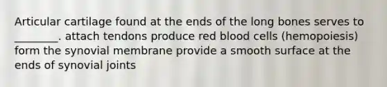 Articular cartilage found at the ends of the long bones serves to ________. attach tendons produce red blood cells (hemopoiesis) form the synovial membrane provide a smooth surface at the ends of synovial joints