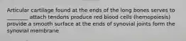 Articular cartilage found at the ends of the long bones serves to ________ attach tendons produce red blood cells (hemopoiesis) provide a smooth surface at the ends of synovial joints form the synovial membrane