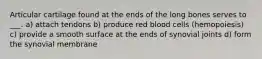 Articular cartilage found at the ends of the long bones serves to ___. a) attach tendons b) produce red blood cells (hemopoiesis) c) provide a smooth surface at the ends of synovial joints d) form the synovial membrane