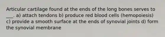 Articular cartilage found at the ends of the long bones serves to ___. a) attach tendons b) produce red blood cells (hemopoiesis) c) provide a smooth surface at the ends of synovial joints d) form the synovial membrane
