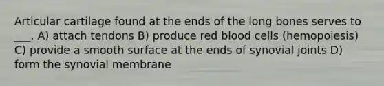 Articular cartilage found at the ends of the long bones serves to ___. A) attach tendons B) produce red blood cells (hemopoiesis) C) provide a smooth surface at the ends of synovial joints D) form the synovial membrane
