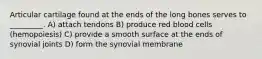 Articular cartilage found at the ends of the long bones serves to _________. A) attach tendons B) produce red blood cells (hemopoiesis) C) provide a smooth surface at the ends of synovial joints D) form the synovial membrane