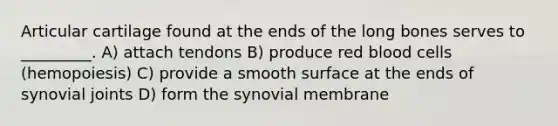 Articular cartilage found at the ends of the long bones serves to _________. A) attach tendons B) produce red blood cells (hemopoiesis) C) provide a smooth surface at the ends of synovial joints D) form the synovial membrane