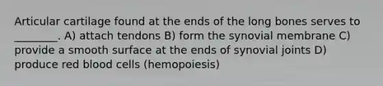 Articular cartilage found at the ends of the long bones serves to ________. A) attach tendons B) form the synovial membrane C) provide a smooth surface at the ends of synovial joints D) produce red blood cells (hemopoiesis)