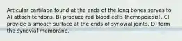 Articular cartilage found at the ends of the long bones serves to: A) attach tendons. B) produce red blood cells (hemopoiesis). C) provide a smooth surface at the ends of synovial joints. D) form the synovial membrane.