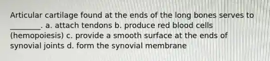 Articular cartilage found at the ends of the long bones serves to ________. a. attach tendons b. produce red blood cells (hemopoiesis) c. provide a smooth surface at the ends of synovial joints d. form the synovial membrane