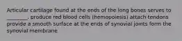 Articular cartilage found at the ends of the long bones serves to ________. produce red blood cells (hemopoiesis) attach tendons provide a smooth surface at the ends of synovial joints form the synovial membrane