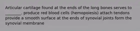 Articular cartilage found at the ends of the long bones serves to ________. produce red blood cells (hemopoiesis) attach tendons provide a smooth surface at the ends of synovial joints form the synovial membrane