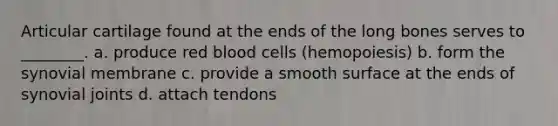 Articular cartilage found at the ends of the long bones serves to ________. a. produce red blood cells (hemopoiesis) b. form the synovial membrane c. provide a smooth surface at the ends of synovial joints d. attach tendons