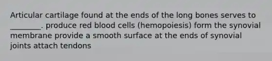 Articular cartilage found at the ends of the long bones serves to ________. produce red blood cells (hemopoiesis) form the synovial membrane provide a smooth surface at the ends of synovial joints attach tendons