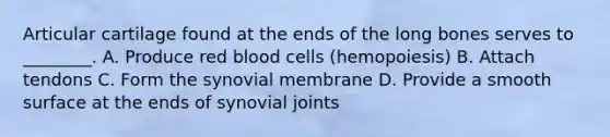 Articular cartilage found at the ends of the long bones serves to ________. A. Produce red blood cells (hemopoiesis) B. Attach tendons C. Form the synovial membrane D. Provide a smooth surface at the ends of synovial joints