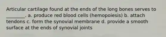 Articular cartilage found at the ends of the long bones serves to ________. a. produce red blood cells (hemopoiesis) b. attach tendons c. form the synovial membrane d. provide a smooth surface at the ends of synovial joints