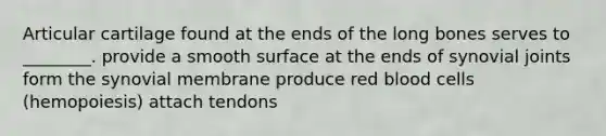 Articular cartilage found at the ends of the long bones serves to ________. provide a smooth surface at the ends of synovial joints form the synovial membrane produce red blood cells (hemopoiesis) attach tendons
