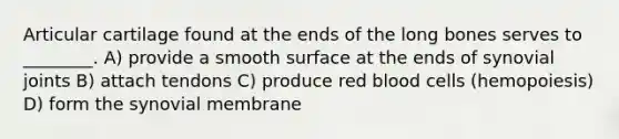 Articular cartilage found at the ends of the long bones serves to ________. A) provide a smooth surface at the ends of synovial joints B) attach tendons C) produce red blood cells (hemopoiesis) D) form the synovial membrane