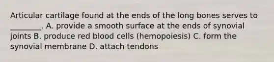 Articular cartilage found at the ends of the long bones serves to ________. A. provide a smooth surface at the ends of synovial joints B. produce red blood cells (hemopoiesis) C. form the synovial membrane D. attach tendons