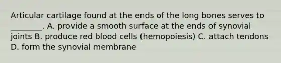 Articular cartilage found at the ends of the long bones serves to ________. A. provide a smooth surface at the ends of synovial joints B. produce red blood cells (hemopoiesis) C. attach tendons D. form the synovial membrane