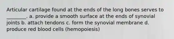 Articular cartilage found at the ends of the long bones serves to ________. a. provide a smooth surface at the ends of synovial joints b. attach tendons c. form the synovial membrane d. produce red blood cells (hemopoiesis)