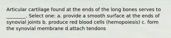 Articular cartilage found at the ends of the long bones serves to ________. Select one: a. provide a smooth surface at the ends of synovial joints b. produce red blood cells (hemopoiesis) c. form the synovial membrane d.attach tendons