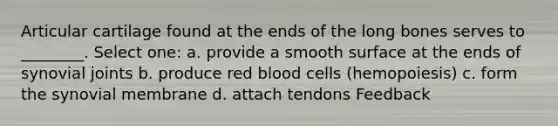 Articular cartilage found at the ends of the long bones serves to ________. Select one: a. provide a smooth surface at the ends of synovial joints b. produce red blood cells (hemopoiesis) c. form the synovial membrane d. attach tendons Feedback