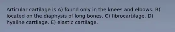 Articular cartilage is A) found only in the knees and elbows. B) located on the diaphysis of long bones. C) fibrocartilage. D) hyaline cartilage. E) elastic cartilage.