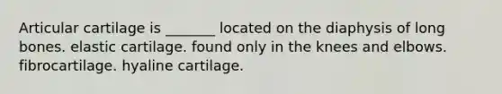 Articular cartilage is _______ located on the diaphysis of long bones. elastic cartilage. found only in the knees and elbows. fibrocartilage. hyaline cartilage.