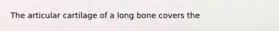 The articular cartilage of a long bone covers the