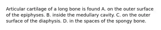 Articular cartilage of a long bone is found A. on the outer surface of the epiphyses. B. inside the medullary cavity. C. on the outer surface of the diaphysis. D. in <a href='https://www.questionai.com/knowledge/k0Lyloclid-the-space' class='anchor-knowledge'>the space</a>s of the spongy bone.