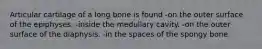 Articular cartilage of a long bone is found -on the outer surface of the epiphyses. -inside the medullary cavity. -on the outer surface of the diaphysis. -in the spaces of the spongy bone.